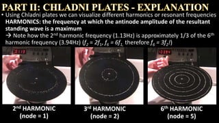 • Using Chladni plates we can visualize different harmonics or resonant frequencies
HARMONICS: the frequency at which the antinode amplitude of the resultant
standing wave is a maximum
2nd HARMONIC
(node = 1)
3rd HARMONIC
(node = 2)
6th HARMONIC
(node = 5)
 
