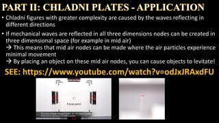 • Chladni figures with greater complexity are caused by the waves reflecting in
different directions
• If mechanical waves are reflected in all three dimensions nodes can be created in
three dimensional space (for example in mid air)
 This means that mid air nodes can be made where the air particles experience
minimal movement
 By placing an object on these mid air nodes, you can cause objects to levitate!
SEE THE NEXT SLIDE FOR A VIDEO
 