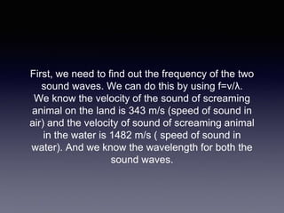 First, we need to find out the frequency of the two
sound waves. We can do this by using f=v/λ.
We know the velocity of the sound of screaming
animal on the land is 343 m/s (speed of sound in
air) and the velocity of sound of screaming animal
in the water is 1482 m/s ( speed of sound in
water). And we know the wavelength for both the
sound waves.
 