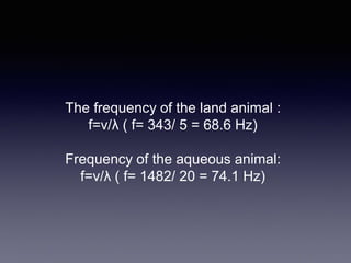 The frequency of the land animal :
f=v/λ ( f= 343/ 5 = 68.6 Hz)
Frequency of the aqueous animal:
f=v/λ ( f= 1482/ 20 = 74.1 Hz)
 