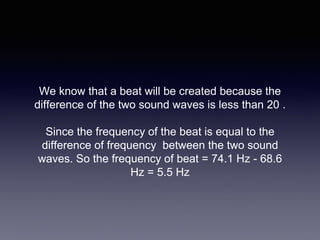 We know that a beat will be created because the
difference of the two sound waves is less than 20 .
Since the frequency of the beat is equal to the
difference of frequency between the two sound
waves. So the frequency of beat = 74.1 Hz - 68.6
Hz = 5.5 Hz
 