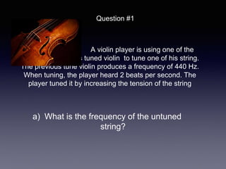 A violin player is using one of the
string on a previous tuned violin to tune one of his string.
The previous tune violin produces a frequency of 440 Hz.
When tuning, the player heard 2 beats per second. The
player tuned it by increasing the tension of the string
Question #1
a) What is the frequency of the untuned
string?
 
