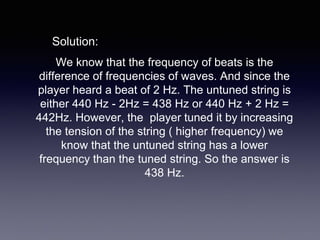 We know that the frequency of beats is the
difference of frequencies of waves. And since the
player heard a beat of 2 Hz. The untuned string is
either 440 Hz - 2Hz = 438 Hz or 440 Hz + 2 Hz =
442Hz. However, the player tuned it by increasing
the tension of the string ( higher frequency) we
know that the untuned string has a lower
frequency than the tuned string. So the answer is
438 Hz.
Solution:
 