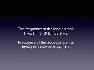 The frequency of the land animal :
f=v/λ ( f= 343/ 5 = 68.6 Hz)
Frequency of the aqueous animal:
f=v/λ ( f= 1482/ 20 = 74.1 Hz)
 