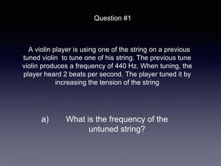 A violin player is using one of the string on a previous
tuned violin to tune one of his string. The previous tune
violin produces a frequency of 440 Hz. When tuning, the
player heard 2 beats per second. The player tuned it by
increasing the tension of the string
Question #1
a) What is the frequency of the
untuned string?
 