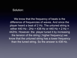 We know that the frequency of beats is the
difference of frequencies of waves. And since the
player heard a beat of 2 Hz. The untuned string is
either 440 Hz - 2Hz = 438 Hz or 440 Hz + 2 Hz =
442Hz. However, the player tuned it by increasing
the tension of the string ( higher frequency) we
know that the untuned string has a lower frequency
than the tuned string. So the answer is 438 Hz.
Solution:
 