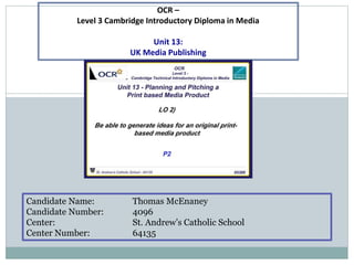 Candidate Name: Thomas McEnaney
Candidate Number: 4096
Center: St. Andrew’s Catholic School
Center Number: 64135
OCR –
Level 3 Cambridge Introductory Diploma in Media
Unit 13:
UK Media Publishing
 