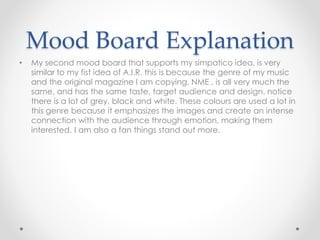Mood Board Explanation
• My second mood board that supports my simpatico idea, is very
similar to my fist idea of A.I.R. this is because the genre of my music
and the original magazine I am copying, NME , is all very much the
same, and has the same taste, target audience and design. notice
there is a lot of grey, black and white. These colours are used a lot in
this genre because it emphasizes the images and create an intense
connection with the audience through emotion, making them
interested. I am also a fan things stand out more.
 