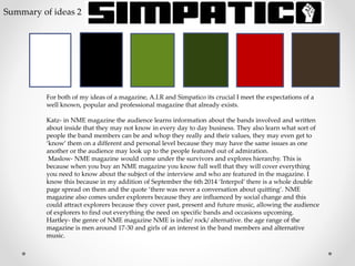 For both of my ideas of a magazine, A.I.R and Simpatico its crucial I meet the expectations of a
well known, popular and professional magazine that already exists.
Katz- in NME magazine the audience learns information about the bands involved and written
about inside that they may not know in every day to day business. They also learn what sort of
people the band members can be and whop they really and their values, they may even get to
‘know’ them on a different and personal level because they may have the same issues as one
another or the audience may look up to the people featured out of admiration.
Maslow- NME magazine would come under the survivors and explores hierarchy. This is
because when you buy an NME magazine you know full well that they will cover everything
you need to know about the subject of the interview and who are featured in the magazine. I
know this because in my addition of September the 6th 2014 ‘Interpol’ there is a whole double
page spread on them and the quote ‘there was never a conversation about quitting’. NME
magazine also comes under explorers because they are influenced by social change and this
could attract explorers because they cover past, present and future music, allowing the audience
of explorers to find out everything the need on specific bands and occasions upcoming.
Hartley- the genre of NME magazine NME is indie/ rock/ alternative. the age range of the
magazine is men around 17-30 and girls of an interest in the band members and alternative
music.
Summary of ideas 2
 