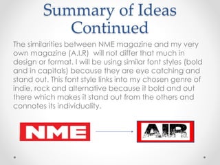 Summary of Ideas
Continued
The similarities between NME magazine and my very
own magazine (A.I.R) will not differ that much in
design or format. I will be using similar font styles (bold
and in capitals) because they are eye catching and
stand out. This font style links into my chosen genre of
indie, rock and alternative because it bold and out
there which makes it stand out from the others and
connotes its individuality.
 