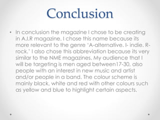 Conclusion
• In conclusion the magazine I chose to be creating
in A.I.R magazine. I chose this name because its
more relevant to the genre ‘A-alternative. I- indie. R-
rock.’ I also chose this abbreviation because its very
similar to the NME magazines. My audience that I
will be targeting is men aged between17-30, also
people with an interest in new music and artist
and/or people in a band. The colour scheme is
mainly black, white and red with other colours such
as yellow and blue to highlight certain aspects.
 
