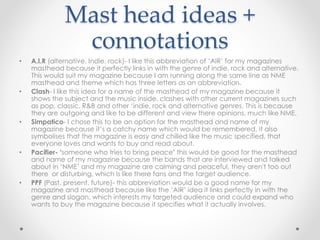 Mast head ideas +
connotations
• A.I.R (alternative, Indie, rock)- I like this abbreviation of ‘AIR’ for my magazines
masthead because it perfectly links in with the genre of indie, rock and alternative.
This would suit my magazine because I am running along the same line as NME
masthead and theme which has three letters as an abbreviation.
• Clash- I like this idea for a name of the masthead of my magazine because it
shows the subject and the music inside, clashes with other current magazines such
as pop, classic, R&B and other ‘indie, rock and alternative genres. This is because
they are outgoing and like to be different and view there opinions, much like NME.
• Simpatico- I chose this to be an option for the masthead and name of my
magazine because it’s a catchy name which would be remembered, it also
symbolises that the magazine is easy and chilled like the music specified, that
everyone loves and wants to buy and read about.
• Pacifier- ‘someone who tries to bring peace’ this would be good for the masthead
and name of my magazine because the bands that are interviewed and talked
about in ‘NME’ and my magazine are calming and peaceful, they aren't too out
there or disturbing, which is like there fans and the target audience.
• PPF (Past, present, future)- this abbreviation would be a good name for my
magazine and masthead because like the ‘AIR’ idea it links perfectly in with the
genre and slogan, which interests my targeted audience and could expand who
wants to buy the magazine because it specifies what it actually involves.
 