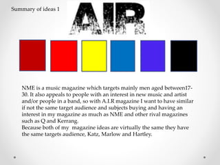 NME is a music magazine which targets mainly men aged between17-
30. It also appeals to people with an interest in new music and artist
and/or people in a band, so with A.I.R magazine I want to have similar
if not the same target audience and subjects buying and having an
interest in my magazine as much as NME and other rival magazines
such as Q and Kerrang.
Because both of my magazine ideas are virtually the same they have
the same targets audience, Katz, Marlow and Hartley.
Summary of ideas 1
 