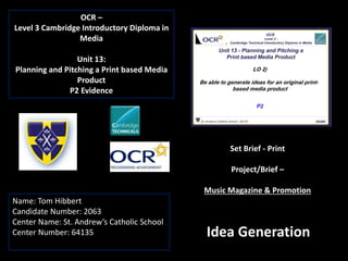 OCR –
Level 3 Cambridge Introductory Diploma in
Media
Unit 13:
Planning and Pitching a Print based Media
Product
P2 Evidence
Name: Tom Hibbert
Candidate Number: 2063
Center Name: St. Andrew’s Catholic School
Center Number: 64135
Set Brief - Print
Project/Brief –
Music Magazine & Promotion
Idea Generation
 