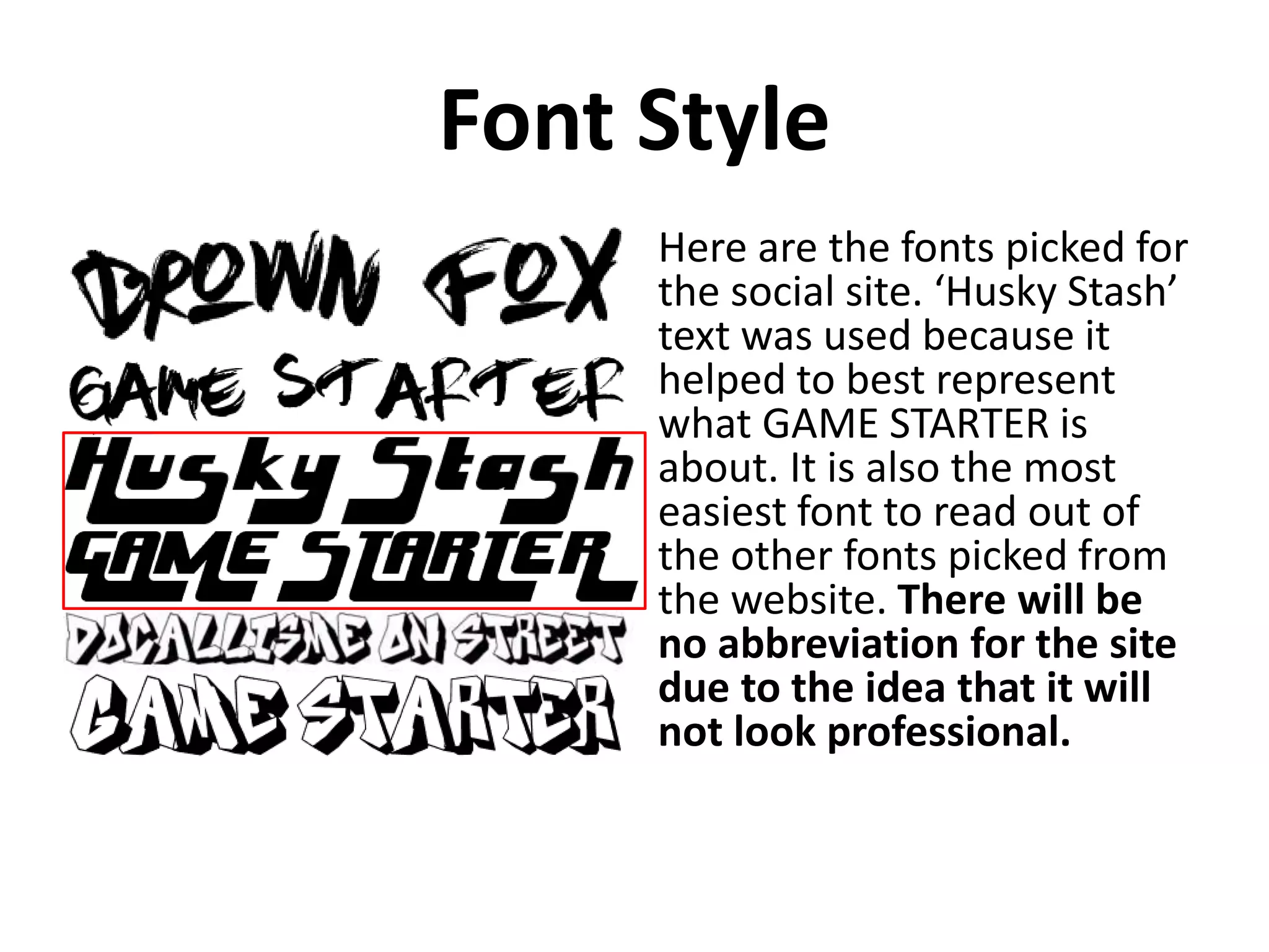 Font Style
Here are the fonts picked for
the social site. ‘Husky Stash’
text was used because it
helped to best represent
what GAME STARTER is
about. It is also the most
easiest font to read out of
the other fonts picked from
the website. There will be
no abbreviation for the site
due to the idea that it will
not look professional.
 