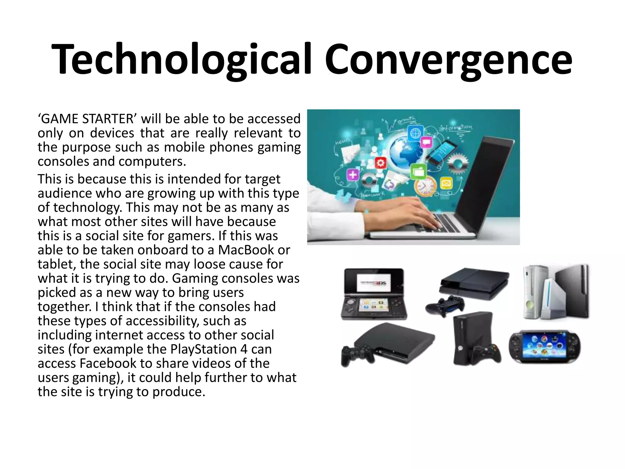 Technological Convergence
‘GAME STARTER’ will be able to be accessed
only on devices that are really relevant to
the purpose such as mobile phones gaming
consoles and computers.
This is because this is intended for target
audience who are growing up with this type
of technology. This may not be as many as
what most other sites will have because
this is a social site for gamers. If this was
able to be taken onboard to a MacBook or
tablet, the social site may loose cause for
what it is trying to do. Gaming consoles was
picked as a new way to bring users
together. I think that if the consoles had
these types of accessibility, such as
including internet access to other social
sites (for example the PlayStation 4 can
access Facebook to share videos of the
users gaming), it could help further to what
the site is trying to produce.
 