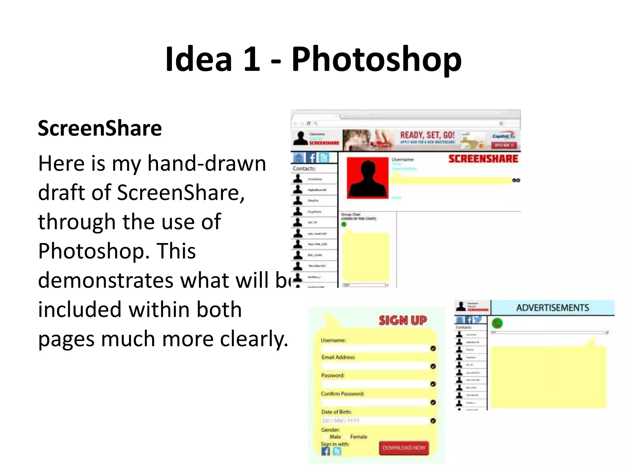 Idea 1 - Photoshop
ScreenShare
Here is my hand-drawn
draft of ScreenShare,
through the use of
Photoshop. This
demonstrates what will be
included within both
pages much more clearly.
 