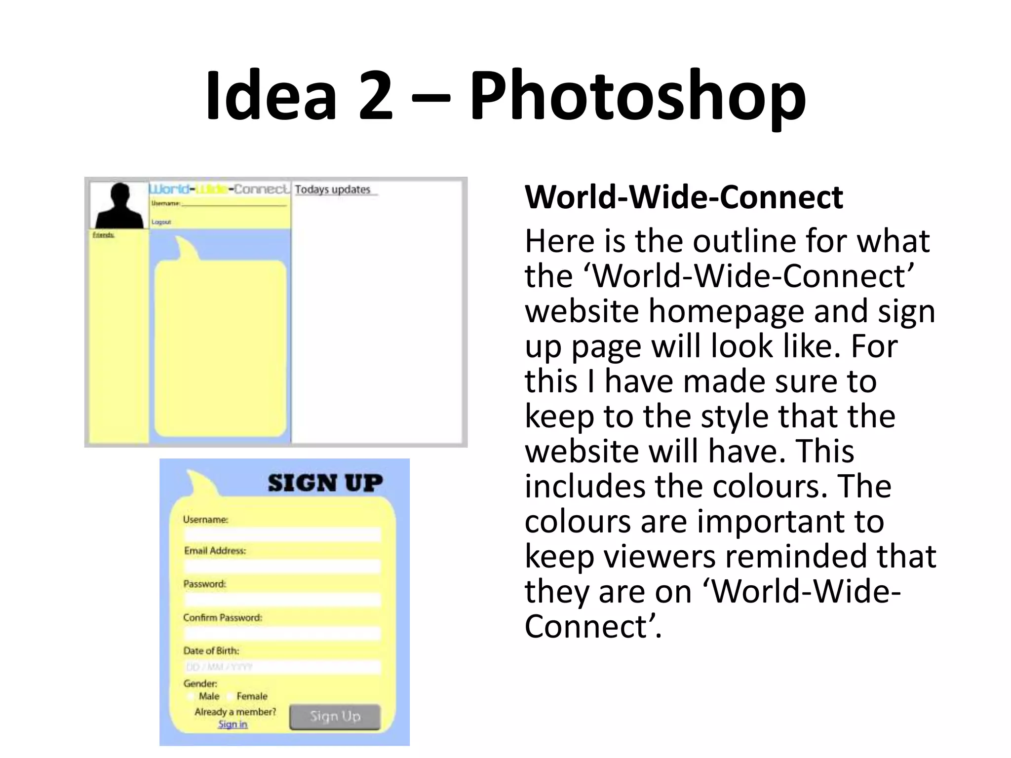 Idea 2 – Photoshop
World-Wide-Connect
Here is the outline for what
the ‘World-Wide-Connect’
website homepage and sign
up page will look like. For
this I have made sure to
keep to the style that the
website will have. This
includes the colours. The
colours are important to
keep viewers reminded that
they are on ‘World-Wide-
Connect’.
 