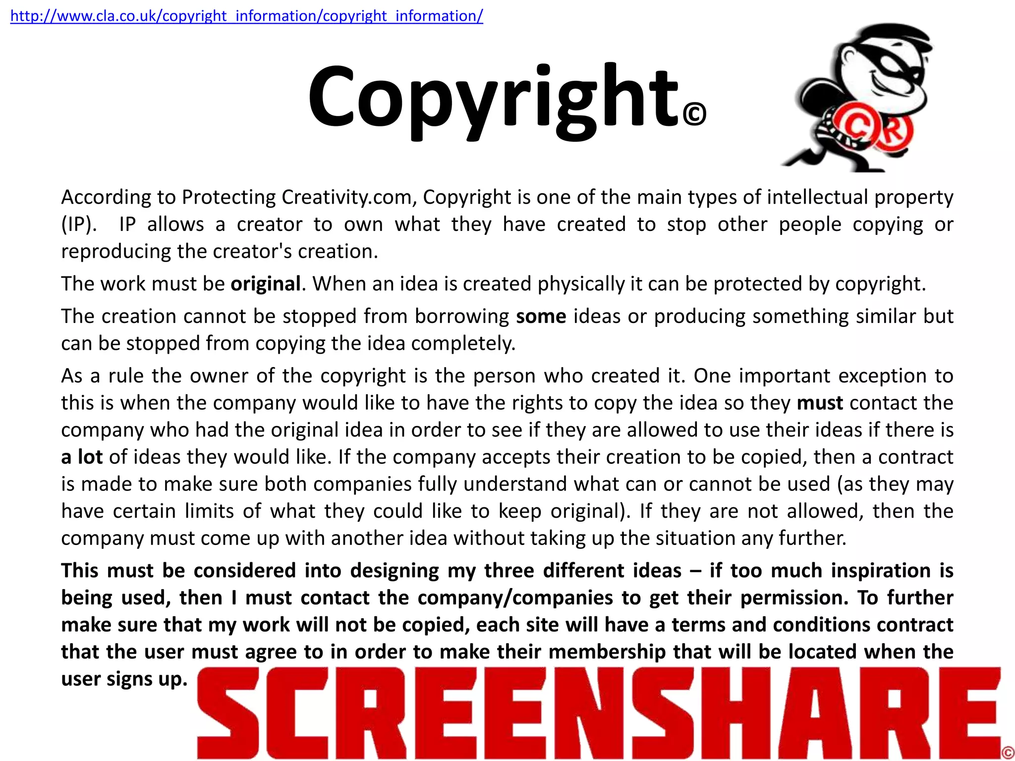 Copyright©
According to Protecting Creativity.com, Copyright is one of the main types of intellectual property
(IP). IP allows a creator to own what they have created to stop other people copying or
reproducing the creator's creation.
The work must be original. When an idea is created physically it can be protected by copyright.
The creation cannot be stopped from borrowing some ideas or producing something similar but
can be stopped from copying the idea completely.
As a rule the owner of the copyright is the person who created it. One important exception to
this is when the company would like to have the rights to copy the idea so they must contact the
company who had the original idea in order to see if they are allowed to use their ideas if there is
a lot of ideas they would like. If the company accepts their creation to be copied, then a contract
is made to make sure both companies fully understand what can or cannot be used (as they may
have certain limits of what they could like to keep original). If they are not allowed, then the
company must come up with another idea without taking up the situation any further.
This must be considered into designing my three different ideas – if too much inspiration is
being used, then I must contact the company/companies to get their permission. To further
make sure that my work will not be copied, each site will have a terms and conditions contract
that the user must agree to in order to make their membership that will be located when the
user signs up.
http://www.cla.co.uk/copyright_information/copyright_information/
 