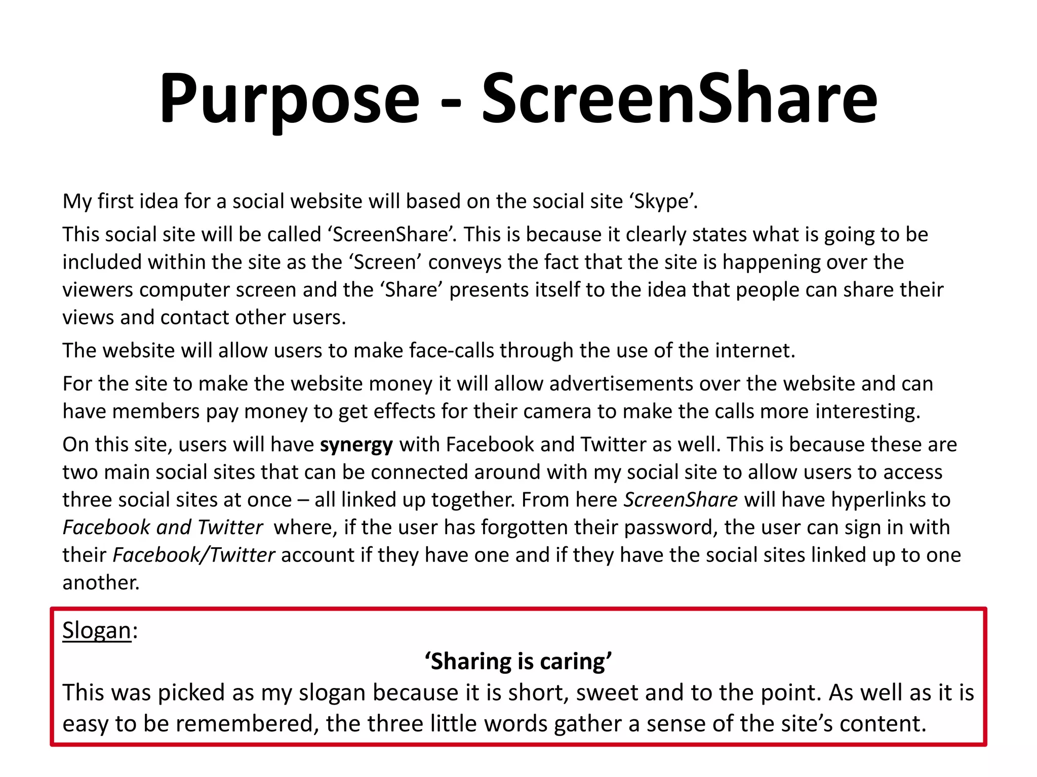 Purpose - ScreenShare
My first idea for a social website will based on the social site ‘Skype’.
This social site will be called ‘ScreenShare’. This is because it clearly states what is going to be
included within the site as the ‘Screen’ conveys the fact that the site is happening over the
viewers computer screen and the ‘Share’ presents itself to the idea that people can share their
views and contact other users.
The website will allow users to make face-calls through the use of the internet.
For the site to make the website money it will allow advertisements over the website and can
have members pay money to get effects for their camera to make the calls more interesting.
On this site, users will have synergy with Facebook and Twitter as well. This is because these are
two main social sites that can be connected around with my social site to allow users to access
three social sites at once – all linked up together. From here ScreenShare will have hyperlinks to
Facebook and Twitter where, if the user has forgotten their password, the user can sign in with
their Facebook/Twitter account if they have one and if they have the social sites linked up to one
another.
Slogan:
‘Sharing is caring’
This was picked as my slogan because it is short, sweet and to the point. As well as it is
easy to be remembered, the three little words gather a sense of the site’s content.
 