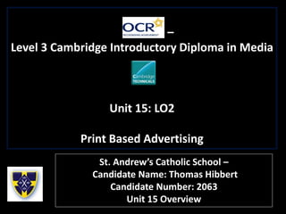 –
Level 3 Cambridge Introductory Diploma in Media
Unit 15: LO2
Print Based Advertising
St. Andrew’s Catholic School –
Candidate Name: Thomas Hibbert
Candidate Number: 2063
Unit 15 Overview
 