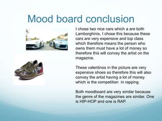 Mood board conclusion
I chose two nice cars which a are both
Lamborghinis, I chose this because these
cars are very expensive and top class
which therefore means the person who
owns them must have a lot of money so
therefore this will convey the artist on the
magazine.
These valentinos in the picture are very
expensive shoes so therefore this will also
convey the artist having a lot of money
which is the competition in rapping.
Both moodboard are very similar because
the genre of the magazines are similar. One
is HIP-HOP and one is RAP.
 