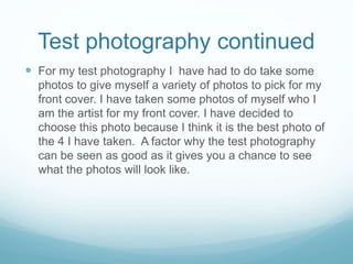 Test photography continued
 For my test photography I have had to do take some
photos to give myself a variety of photos to pick for my
front cover. I have taken some photos of myself who I
am the artist for my front cover. I have decided to
choose this photo because I think it is the best photo of
the 4 I have taken. A factor why the test photography
can be seen as good as it gives you a chance to see
what the photos will look like.
 