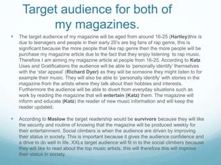 Target audience for both of
my magazines.
 The target audience of my magazine will be aged from around 16-25 (Hartley)this is
due to teenagers and people in their early 20’s are big fans of rap genre, this is
significant because the more people that like rap genre then the more people will be
purchase my magazine article due to the fact that they enjoy listening to rap music.
Therefore I am aiming my magazine article at people from 16-25. According to Katz
Uses and Gratifications the audience will be able to ‘personally identify’ themselves
with the ‘star appeal’ (Richard Dyer) as they will be someone they might listen to for
example their music. They will also be able to ‘personally identify’ with stories in the
magazine from the artists where they talk about their hobbies and interests.
Furthermore the audience will be able to divert from everyday situations such as
work by reading the magazine that will entertain (Katz) them. The magazine will
inform and educate (Katz) the reader of new music information and will keep the
reader updated.
 According to Maslow the target readership would be survivors because they will like
the security and routine of knowing that the magazine will be produced weekly for
their entertainment. Social climbers is when the audience are driven by improving
their status in society. This is important because it gives the audience confidence and
a drive to do well in life. XXLs target audience will fit in to the social climbers because
they will like to read about the top music artists, this will therefore this will improve
their status in society.
 