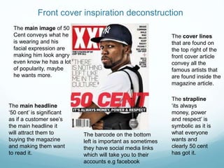 Front cover inspiration deconstruction
The main image of 50
Cent conveys what he
is wearing and his
facial expression are
making him look angry
even know he has a lot
of popularity, maybe
he wants more.
The cover lines
that are found on
the top right of the
front cover article
convey all the
famous artists that
are found inside the
magazine article.
The main headline
‘50 cent’ is significant
as if a customer see’s
the main headline it
will attract them to
buying the magazine
and making them want
to read it.
The strapline
‘its always
money, power
and respect’ is
symbolic as it is
what everyone
wants and
clearly 50 cent
has got it.
The barcode on the bottom
left is important as sometimes
they have social media links
which will take you to their
accounts e.g facebook
 