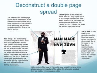 Deconstruct a double page
spread
The colour of this double page
spread article is significant as the
colors are black and white which
is the same color of his suit which
could anchor the text and also
symbolize that Rick Ross is the
king of hip hop.
Main Image - It is a interesting
factor how the picture of Rick Ross
does take up half of the double
page spread. In the image it looks
like Rick is celebrating. I presume
that this is because he is the man
of the year in the hip hop industry,
this is indicated by him holding a
bottle of champagne and balloons
behind him. The size of Rick in the
image could also insinuate how
famous he is in the music industry
and he is celebrating this by
drinking champagne.
Drop Capital - at the start of the
article there is a drop capital which
is much larger then all of the other
letters, this could be because it is a
important article about him, this
creates a point of interest that draws
the readers eyes to the article.
At the bottom of the page of the double page spread, the name of the
photographer and the author of the article, this is to make sure that
they are credited in the magazine article.
Tile of page - ‘ man
made’ could
symbolize that Rick
Ross is a superior
person compared to
other people due to
his career in hip
hop, this is
significant as the
mast head draws
peoples eyes which
makes them want
to read the article to
see why it says
‘Man made’.
 