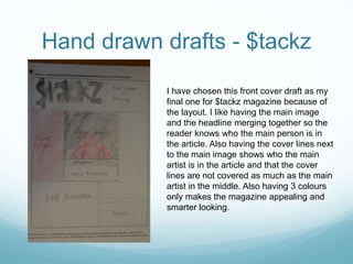 I have chosen this front cover draft as my
final one for $tackz magazine because of
the layout. I like having the main image
and the headline merging together so the
reader knows who the main person is in
the article. Also having the cover lines next
to the main image shows who the main
artist is in the article and that the cover
lines are not covered as much as the main
artist in the middle. Also having 3 colours
only makes the magazine appealing and
smarter looking.
Hand drawn drafts - $tackz
 