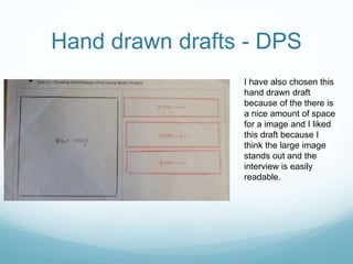 I have also chosen this
hand drawn draft
because of the there is
a nice amount of space
for a image and I liked
this draft because I
think the large image
stands out and the
interview is easily
readable.
Hand drawn drafts - DPS
 