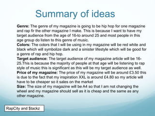Summary of ideas
Genre: The genre of my magazine is going to be hip hop for one magazine
and rap fir the other magazine I make. This is because I want to have my
target audience from the age of 16-to around 25 and most people in this
age group do listen to this genre of music.
Colors: The colors that I will be using in my magazine will be red white and
black which will symbolize dark and a sinister lifestyle which will be good for
a genre of rap and hip hop.
Target audience: The target audience of my magazine article will be 16-
25.This is because the majority of people at that age will be listening to rap
style of music this is significant as this will be my target audience as well.
Price of my magazine: The price of my magazine will be around £3.50 this
is due to the fact that my inspiration XXL is around £4.80 so my article will
have to be cheaper so it sales on the market
Size: The size of my magazine will be A4 so that I am not changing the
wheel and my magazine should sell as it is cheap and the same as any
other magazine.
RapCity and $tackz
 