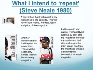 A convention that I will repeat in my
magazines is the barcode. This will
have social media, the date, issue
and price of the magazine.
Another
convention that
I will repeat are
cover lines.
These will be
secondary
stories that will
be inside my
magazine.
I will also add star
appeal (Richard Dyer)
just like 50 cent onto
my magazine to entice
the reader and I will
also make sure the
main image overlaps
the masthead which is
a stereotypical
convention of music
magazine.
What I intend to ‘repeat’
(Steve Neale 1980)
 