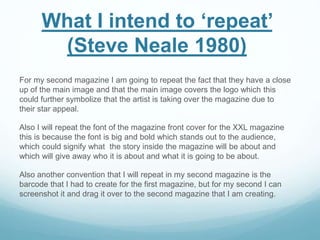 For my second magazine I am going to repeat the fact that they have a close
up of the main image and that the main image covers the logo which this
could further symbolize that the artist is taking over the magazine due to
their star appeal.
Also I will repeat the font of the magazine front cover for the XXL magazine
this is because the font is big and bold which stands out to the audience,
which could signify what the story inside the magazine will be about and
which will give away who it is about and what it is going to be about.
Also another convention that I will repeat in my second magazine is the
barcode that I had to create for the first magazine, but for my second I can
screenshot it and drag it over to the second magazine that I am creating.
What I intend to ‘repeat’
(Steve Neale 1980)
 