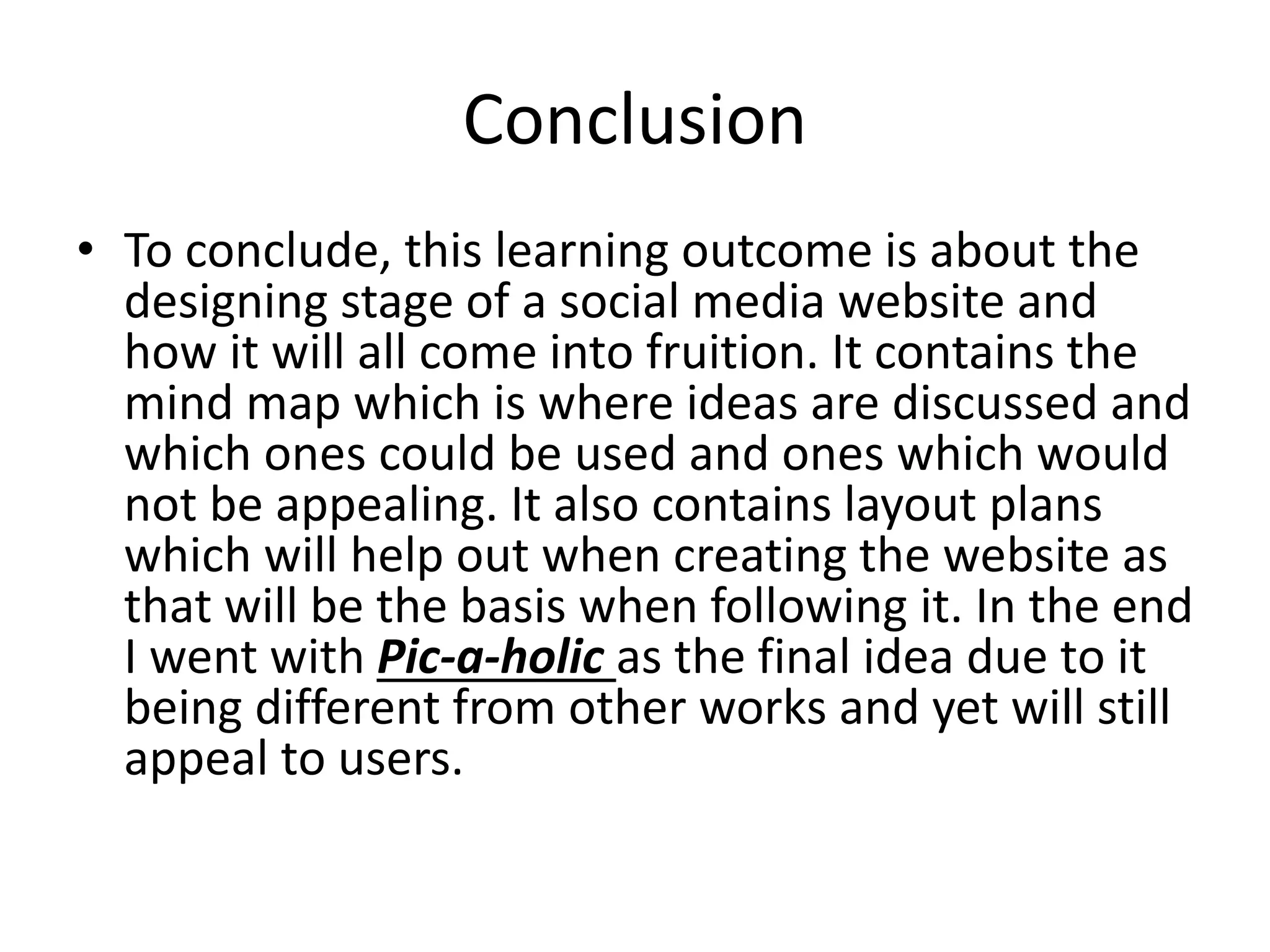 Conclusion
• To conclude, this learning outcome is about the
designing stage of a social media website and
how it will all come into fruition. It contains the
mind map which is where ideas are discussed and
which ones could be used and ones which would
not be appealing. It also contains layout plans
which will help out when creating the website as
that will be the basis when following it. In the end
I went with Pic-a-holic as the final idea due to it
being different from other works and yet will still
appeal to users.
 