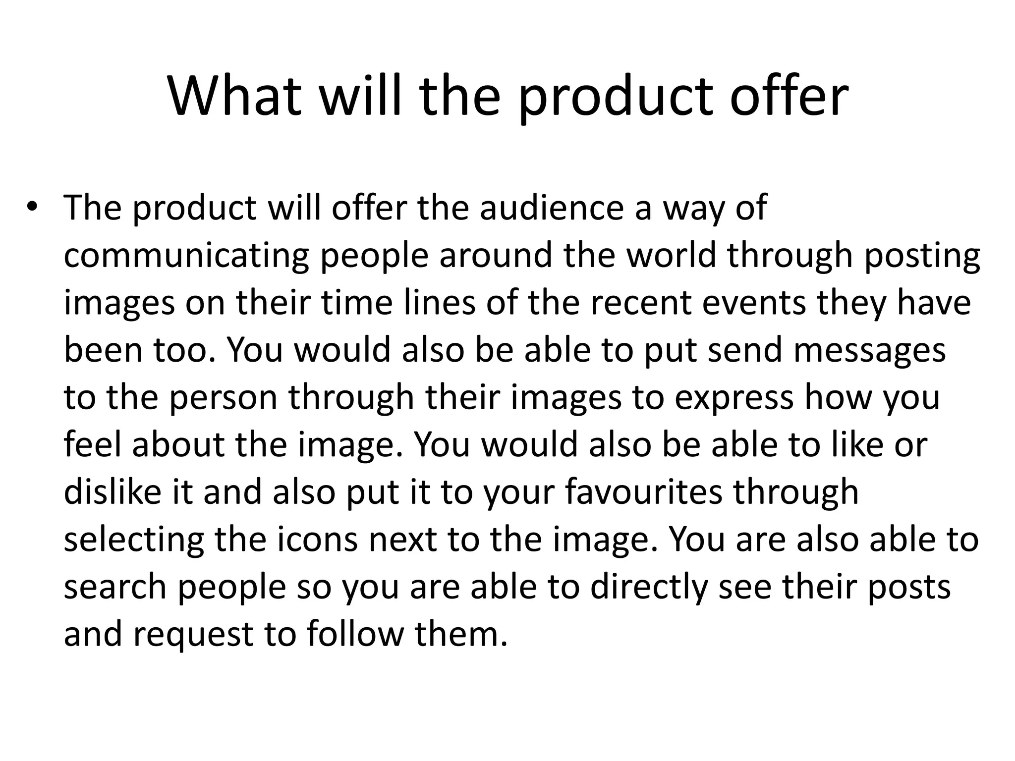 What will the product offer
• The product will offer the audience a way of
communicating people around the world through posting
images on their time lines of the recent events they have
been too. You would also be able to put send messages
to the person through their images to express how you
feel about the image. You would also be able to like or
dislike it and also put it to your favourites through
selecting the icons next to the image. You are also able to
search people so you are able to directly see their posts
and request to follow them.
 
