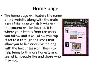 Home page
• The home page will feature the name
of the website along with the main
part of the page which is where all
the content will be located. It is
where your feed is from the users
you follow and it will allow you top
react to it through the icons that
allow you to like or dislike it along
with the favourites icon. This is to
help bring forth more honesty and
see which people like and those who
may not.
 