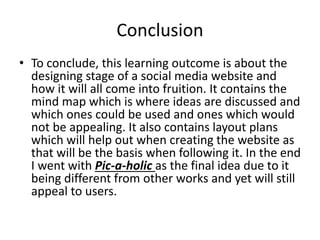 Conclusion
• To conclude, this learning outcome is about the
designing stage of a social media website and
how it will all come into fruition. It contains the
mind map which is where ideas are discussed and
which ones could be used and ones which would
not be appealing. It also contains layout plans
which will help out when creating the website as
that will be the basis when following it. In the end
I went with Pic-a-holic as the final idea due to it
being different from other works and yet will still
appeal to users.
 