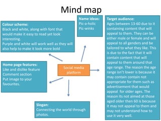 Mind map
Social media
platform
Name ideas:
Pic-a-holic
Pic-winks
Colour scheme:
Black and white, along with font that
would make it easy to read yet look
interesting.
Purple and white will work well as they will
also help to make it look more bold
Slogan:
Connecting the world through
photos.
Target audience:
Ages between 13-60 due to it
containing content that will
appeal to them. They can be
either male or female and will
appeal to all genders and be
tailored to what they like. This
is due to the fact that it will
contain content that will
appeal to them around that
age range. The reason the age
range isn’t lower is because it
may contain contain not
appropriate for them such as
advertisement that would
appeal for older ages. The
reason its not aimed at those
aged older then 60 is because
it may not appeal to them and
may not understand how to
use it very well.
Home page features:
Like and dislike feature
Comment section
Put image to your
favourites.
 