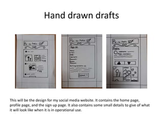 Hand drawn drafts
This will be the design for my social media website. It contains the home page,
profile page, and the sign up page. It also contains some small details to give of what
it will look like when it is in operational use.
 