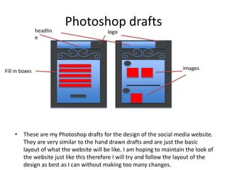 Photoshop drafts
• These are my Photoshop drafts for the design of the social media website.
They are very similar to the hand drawn drafts and are just the basic
layout of what the website will be like. I am hoping to maintain the look of
the website just like this therefore I will try and follow the layout of the
design as best as I can without making too many changes.
logoheadlin
e
images
Fill in boxes
 