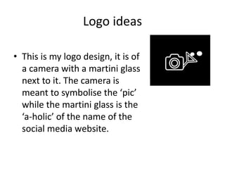 Logo ideas
• This is my logo design, it is of
a camera with a martini glass
next to it. The camera is
meant to symbolise the ‘pic’
while the martini glass is the
‘a-holic’ of the name of the
social media website.
 