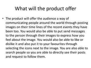 What will the product offer
• The product will offer the audience a way of
communicating people around the world through posting
images on their time lines of the recent events they have
been too. You would also be able to put send messages
to the person through their images to express how you
feel about the image. You would also be able to like or
dislike it and also put it to your favourites through
selecting the icons next to the image. You are also able to
search people so you are able to directly see their posts
and request to follow them.
 