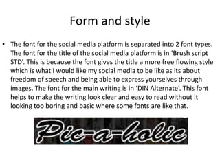 Form and style
• The font for the social media platform is separated into 2 font types.
The font for the title of the social media platform is in ‘Brush script
STD’. This is because the font gives the title a more free flowing style
which is what I would like my social media to be like as its about
freedom of speech and being able to express yourselves through
images. The font for the main writing is in ‘DIN Alternate’. This font
helps to make the writing look clear and easy to read without it
looking too boring and basic where some fonts are like that.
 