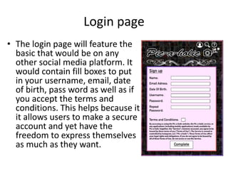 Login page
• The login page will feature the
basic that would be on any
other social media platform. It
would contain fill boxes to put
in your username, email, date
of birth, pass word as well as if
you accept the terms and
conditions. This helps because it
it allows users to make a secure
account and yet have the
freedom to express themselves
as much as they want.
 