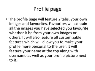 Profile page
• The profile page will feature 2 tabs, your own
images and favourites. Favourites will contain
all the images you have selected you favourite
whether it be from your own images or
others. It will also feature all customizable
features which will allow you to make your
profile more personal to the user. It will
feature your name at the top along with
username as well as your profile picture next
to it.
 
