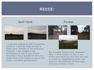 Golf field
I originally wanted to film the golfing
scene at a golfing range so that it
looks more realistic to the audience.
However, I was unable to get
permission to film at any places,
therefore I have decided to film at a
large field in the forest so that it still
looks a bit like a golfing field.
Forest
For a couple shots of the character
‘Mia’, I have chosen to film in the
forest and found an area that has lots
of space for establishing shots, but
they are still different so that I get
the style of shots I want.
RECCE:
 
