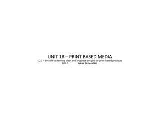UNIT 18 – PRINT BASED MEDIA
LO.2 – Be able to develop ideas and originate designs for print-based products
                       LO2.1         Ideas Generation
 
