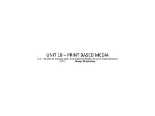 UNIT 18 – PRINT BASED MEDIA
LO.2 – Be able to develop ideas and originate designs for print-based products
                      LO2.2          Design Origination
 